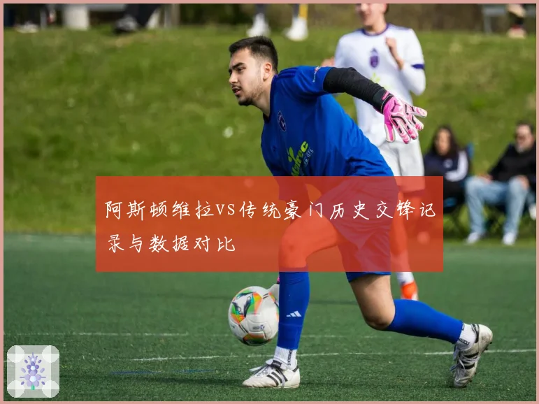 阿斯顿维拉vs传统豪门历史交锋记录与数据对比