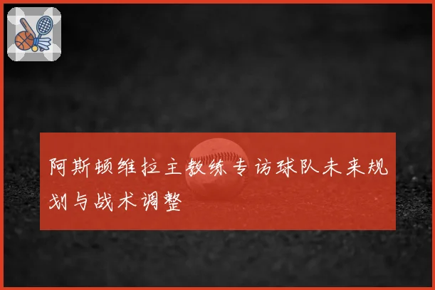 阿斯顿维拉主教练专访球队未来规划与战术调整