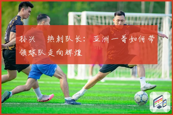 孙兴慜热刺队长：亚洲一哥如何带领球队走向辉煌