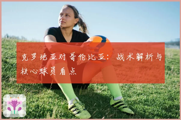 克罗地亚对哥伦比亚：战术解析与核心球员看点