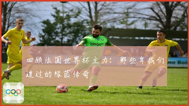 回顾法国世界杯主力：那些年我们追过的绿茵传奇