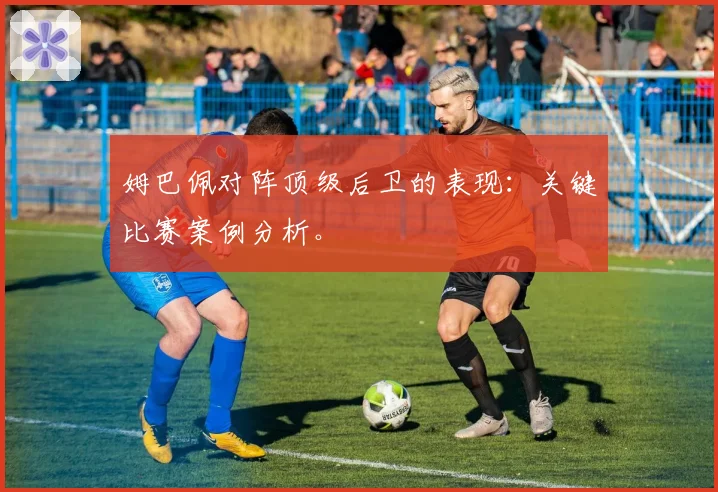 姆巴佩对阵顶级后卫的表现：关键比赛案例分析。