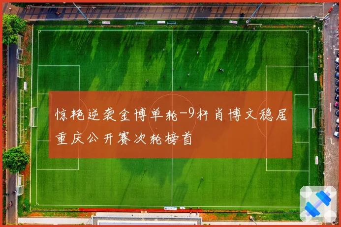 惊艳逆袭金博单轮-9杆肖博文稳居重庆公开赛次轮榜首