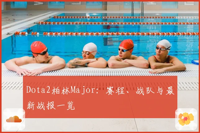Dota2柏林Major:赛程、战队与最新战报一览