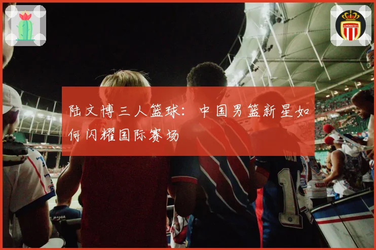 陆文博三人篮球：中国男篮新星如何闪耀国际赛场