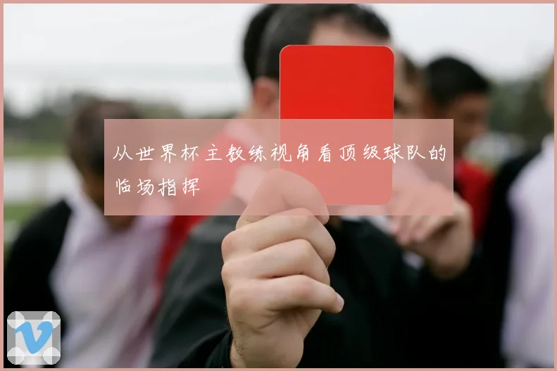 从世界杯主教练视角看顶级球队的临场指挥