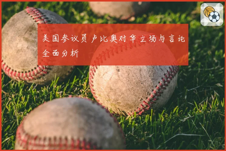 美国参议员卢比奥对华立场与言论全面分析