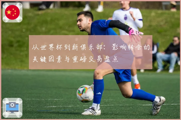 从世界杯到新俱乐部：影响转会的关键因素与重磅交易盘点